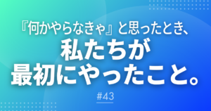 【メルマガ＃43】『何かやらなきゃ』と思ったとき、私たちが最初にやったこと。