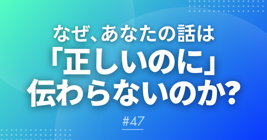 【メルマガ#47】なぜ、あなたの話は「正しいのに」伝わらないのか？