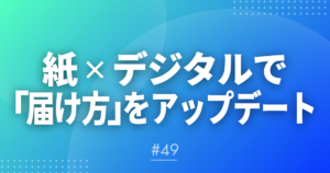 【メルマガ#49】紙×デジタルで「届け方」をアップデート