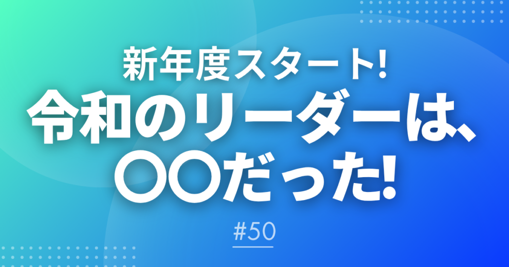 【メルマガ#50】新年度スタート！「令和のリーダーは、〇〇だった！」