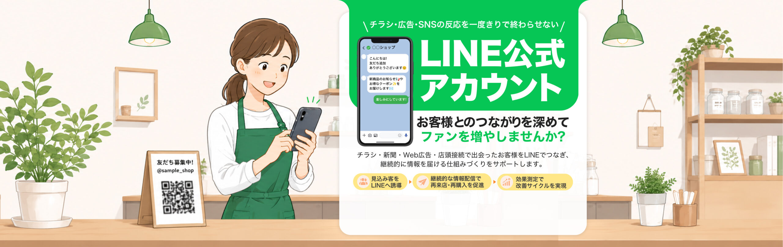 チラシ・広告・SNSの反応を一度きりで終わらせない！「LINE公式アカウント」でお客様とのつながりを深めてファンを増やしませんか？ チラシ・新聞・Web広告・店頭接続で出会ったお客様を、LINEでつなぎ、継続的に情報を届ける仕組みづくりをサポートします。